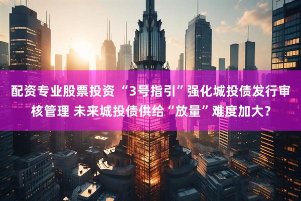 配资专业股票投资 “3号指引”强化城投债发行审核管理 未来城投债供给“放量”难度加大？