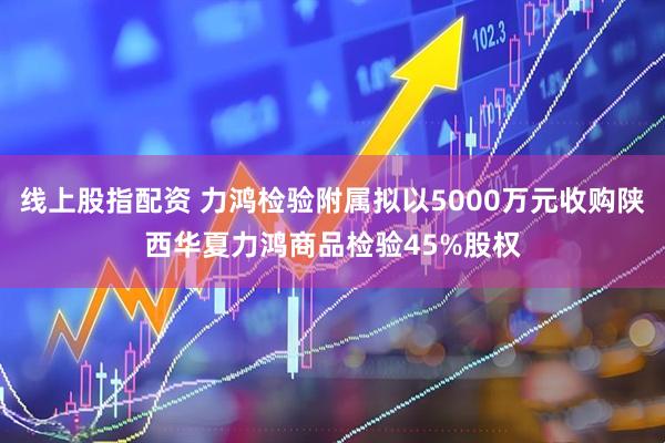 线上股指配资 力鸿检验附属拟以5000万元收购陕西华夏力鸿商品检验45%股权