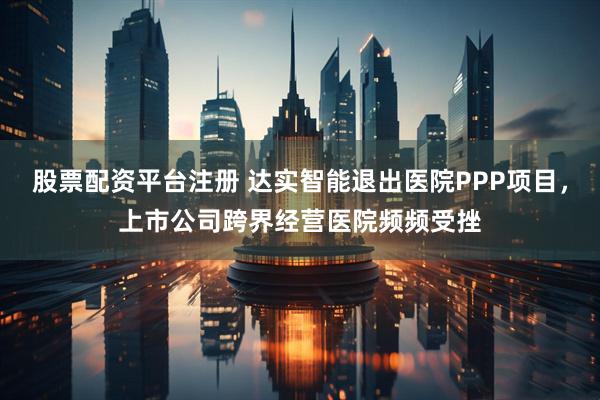 股票配资平台注册 达实智能退出医院PPP项目，上市公司跨界经营医院频频受挫