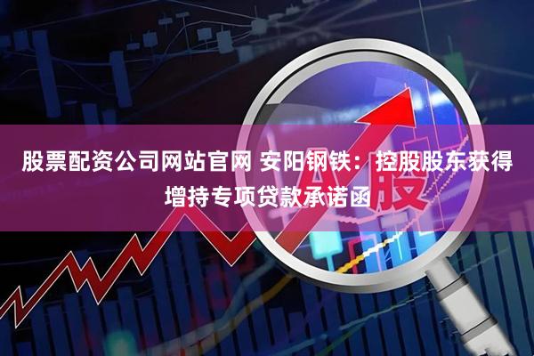 股票配资公司网站官网 安阳钢铁：控股股东获得增持专项贷款承诺函