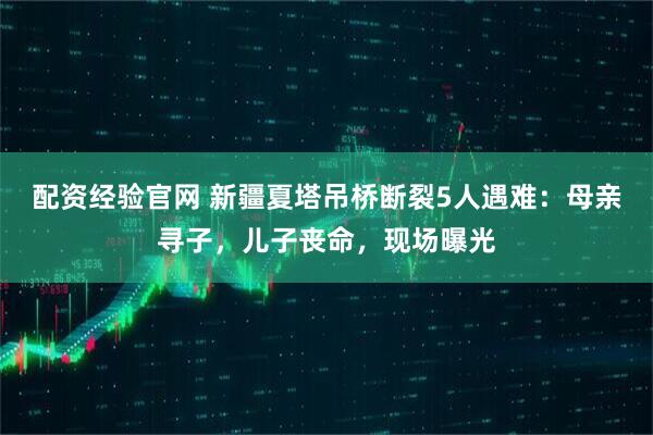 配资经验官网 新疆夏塔吊桥断裂5人遇难：母亲寻子，儿子丧命，现场曝光
