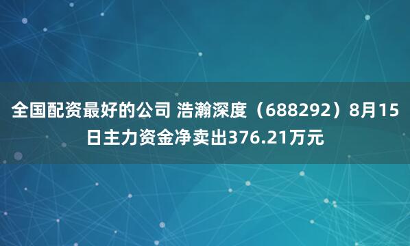 全国配资最好的公司 浩瀚深度（688292）8月15日主力资金净卖出376.21万元