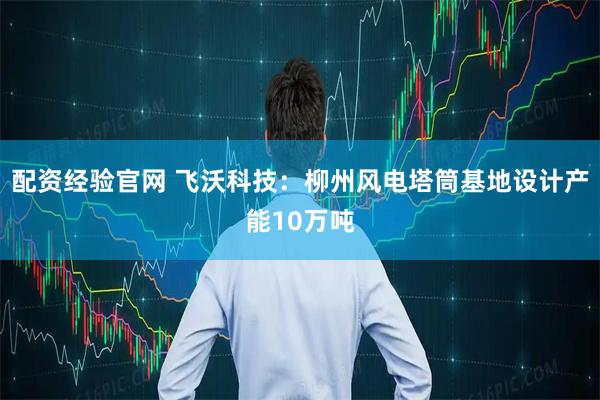 配资经验官网 飞沃科技：柳州风电塔筒基地设计产能10万吨
