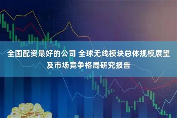 全国配资最好的公司 全球无线模块总体规模展望及市场竞争格局研究报告