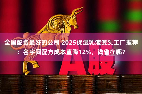 全国配资最好的公司 2025保湿乳液源头工厂推荐：名宇同配方成本直降12%，钱省在哪？